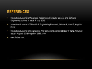 REFERENCES
• International Journal of Advanced Research in Computer Science and Software
Engineering Volume 3, Issue 5, May 2013.
• International Journal of Scientific & Engineering Research, Volume 4, Issue 8, August-
2013.
• International Journal Of Engineering And Computer Science ISSN:2319-7242, Volume2
Issue 8 August, 2013 Page No. 2555-2559
• www.forbes.com
 