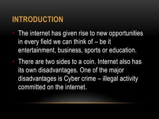 INTRODUCTION
• The internet has given rise to new opportunities
in every field we can think of – be it
entertainment, business, sports or education.
• There are two sides to a coin. Internet also has
its own disadvantages. One of the major
disadvantages is Cyber crime – illegal activity
committed on the internet.
 