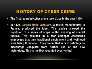HISTORY OF CYBER CRIME
• The first recorded cyber crime took place in the year 1820.
• In 1820, Joseph-Marie Jacquard, a textile manufacturer in
France, produced the loom. This device allowed the
repetition of a series of steps in the weaving of special
fabrics. This resulted in a fear amongst Jacquard's
employees that their traditional employment and livelihood
were being threatened. They committed acts of sabotage to
discourage Jacquard from further use of the new
technology. This is the first recorded cyber crime!
 