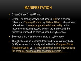 MANIFESTATION
• Cyber-Crime= Cyber+Crime.
• Cyber- The term cyber was first used in 1982 in a science
fiction story ‘Burning Chrome’ by ‘William Gibson’ where it was
referred to as a computer generated virtual reality. In the
modern era anything associated with the internet and the
diverse internet culture comes under the Cyberspace.
• So cyber crime is crimes committed on cyberspace.
• Though there is no technical definition by any statutory body
for Cyber crime, it is broadly defined by the Computer Crime
Research Center as - “Crimes committed on the internet using
the computer either as a tool or a targeted victim.”
 