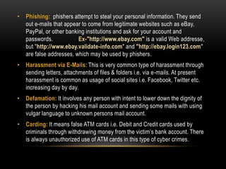 • Phishing: phishers attempt to steal your personal information. They send
out e-mails that appear to come from legitimate websites such as eBay,
PayPal, or other banking institutions and ask for your account and
passwords. Ex-"http://www.ebay.com" is a valid Web addresse,
but "http://www.ebay.validate-info.com" and "http://ebay.login123.com"
are false addresses, which may be used by phishers.
• Harassment via E-Mails: This is very common type of harassment through
sending letters, attachments of files & folders i.e. via e-mails. At present
harassment is common as usage of social sites i.e. Facebook, Twitter etc.
increasing day by day.
• Defamation: It involves any person with intent to lower down the dignity of
the person by hacking his mail account and sending some mails with using
vulgar language to unknown persons mail account.
• Carding: It means false ATM cards i.e. Debit and Credit cards used by
criminals through withdrawing money from the victim’s bank account. There
is always unauthorized use of ATM cards in this type of cyber crimes.
 
