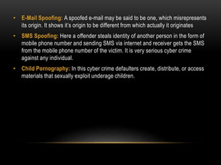 • E-Mail Spoofing: A spoofed e-mail may be said to be one, which misrepresents
its origin. It shows it’s origin to be different from which actually it originates
• SMS Spoofing: Here a offender steals identity of another person in the form of
mobile phone number and sending SMS via internet and receiver gets the SMS
from the mobile phone number of the victim. It is very serious cyber crime
against any individual.
• Child Pornography: In this cyber crime defaulters create, distribute, or access
materials that sexually exploit underage children.
 