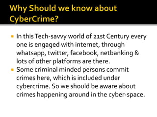  In thisTech-savvy world of 21st Century every
one is engaged with internet, through
whatsapp, twitter, facebook, netbanking &
lots of other platforms are there.
 Some criminal minded persons commit
crimes here, which is included under
cybercrime. So we should be aware about
crimes happening around in the cyber-space.
 