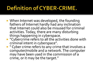  When Internet was developed, the founding
fathers of Internet hardly had any inclination
that Internet could also be misused for criminal
activities.Today, there are many disturbing
things happening in cyberspace.
 “Cybercrime refers to all the activities done with
criminal intent in cyberspace”.
 “ Cyber crime refers to any crime that involves a
computer/mobile and a network.The computer
may have been used in the commission of a
crime, or it may be the target.”
 