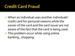  When an individual uses another individuals’
credit card for personal reasons while the
owner of the card and the card issuer are not
aware of the fact that the card is being used.
 This problem occur while using online
banking , shopping.
 