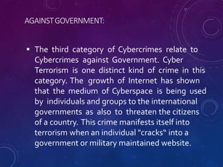 AGAINSTGOVERNMENT:
 The third category of Cybercrimes relate to
Cybercrimes against Government. Cyber
Terrorism is one distinct kind of crime in this
category. The growth of Internet has shown
that the medium of Cyberspace is being used
by individuals and groups to the international
governments as also to threaten the citizens
of a country. This crime manifests itself into
terrorism when an individual "cracks“ into a
government or military maintained website.
 