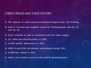 CYBER-CRIMESANDTHEIR HISTORY:
 The majority of cyber crimes are centered on forgery, fraud, and Phishing,
 India is the third-most targeted country for Phishing attacks after the US
and the UK,
 Social networks as well as e-commerce sites are major targets,
 6.9 million bot-infected systems in 2010,
 14,348 website defacements in 2010,
 6,850 .in and 4,150 .com domains were defaced during 2011,
 15,000 sites hacked in 2011,
 India is the number 1 country in the world for generating spam.
 