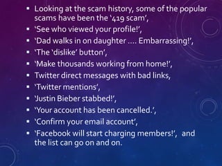  Looking at the scam history, some of the popular
scams have been the ‘419 scam’,
 ‘See who viewed your profile!’,
 ‘Dad walks in on daughter …. Embarrassing!’,
 ‘The ‘dislike’ button’,
 ‘Make thousands working from home!’,
 Twitter direct messages with bad links,
 ‘Twitter mentions’,
 ‘Justin Bieber stabbed!’,
 ‘Your account has been cancelled.’,
 ‘Confirm your email account’,
 ‘Facebook will start charging members!’, and
the list can go on and on.
 