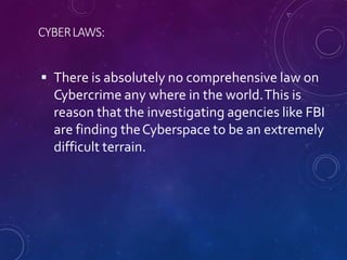 CYBERLAWS:
 There is absolutely no comprehensive law on
Cybercrime any where in the world.This is
reason that the investigating agencies like FBI
are finding theCyberspace to be an extremely
difficult terrain.
 