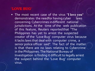 “LOVE BUG”
 The most recent case of the virus "I love you"
demonstrates the needfor having cyber laws
concerning Cybercrimes indifferent national
jurisdictions. At the time of the web publication
of this feature, Reuters reportedthat "The
Philippines has yet to arrest the suspected
creator of the 'Love Bug' computer virus because
it lacks laws that deal with computer crime, a
senior police officer said". The fact of the matter
is that there are no laws relating to Cybercrime
in the Philippines.The National Bureau of
Investigation is finding it difficult to legally arrest
the suspect behind the 'Love Bug‘ computer
virus.
 