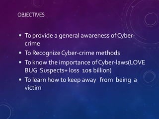 OBJECTIVES
 To provide a general awareness ofCyber-
crime
 To RecognizeCyber-crime methods
 To know the importance ofCyber-laws(LOVE
BUG Suspects+ loss 10$ billion)
 To learn how to keep away from being a
victim
 