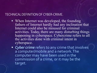 TECHNICALDEFINITIONOF CYBER-CRIME.
 When Internet was developed, the founding
fathers of Internet hardly had any inclination that
Internet could also be misused for criminal
activities. Today, there are many disturbing things
happening in cyberspace. Cybercrime refers to all
the activities done with criminal intent in
cyberspace.
 Cyber crime refers to any crime that involves
a computer/mobile and a network.The
computer may have been used in the
commission of a crime, or it may be the
target.
 
