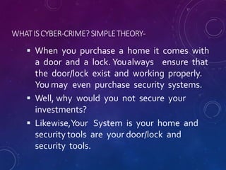 WHATISCYBER-CRIME?SIMPLETHEORY-
 When you purchase a home it comes with
a door and a lock. Youalways ensure that
the door/lock exist and working properly.
You may even purchase security systems.
 Well, why would you not secure your
investments?
 Likewise,Your System is your home and
security tools are your door/lock and
security tools.
 