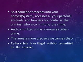  So if someone breaches into your
home’s(System), accesses all your personal
accounts and tampers your data, is the
criminal who is committing the crime.
 And committed crime is known as cyber-
crime.
 That means more precisely we can say that-
 Cyber crime is an illegal activity committed
on the internet.
 