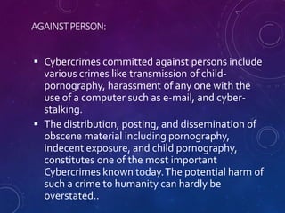 AGAINSTPERSON:
 Cybercrimes committed against persons include
various crimes like transmission of child-
pornography, harassment of any one with the
use of a computer such as e-mail, and cyber-
stalking.
 The distribution, posting, and dissemination of
obscene material including pornography,
indecent exposure, and child pornography,
constitutes one of the most important
Cybercrimes known today.The potential harm of
such a crime to humanity can hardly be
overstated..
 