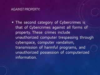 AGAINSTPROPERTY:
 The second category of Cybercrimes is
that of Cybercrimes against all forms of
property. These crimes include
unauthorized computer trespassing through
cyberspace, computer vandalism,
transmission of harmful programs, and
unauthorized possession of computerized
information.
 
