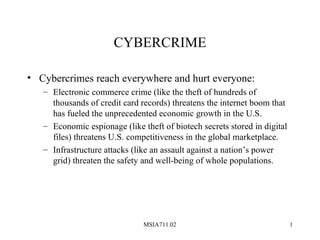CYBERCRIME

• Cybercrimes reach everywhere and hurt everyone:
   – Electronic commerce crime (like the theft of hundreds of
     thousands of credit card records) threatens the internet boom that
     has fueled the unprecedented economic growth in the U.S.
   – Economic espionage (like theft of biotech secrets stored in digital
     files) threatens U.S. competitiveness in the global marketplace.
   – Infrastructure attacks (like an assault against a nation’s power
     grid) threaten the safety and well-being of whole populations.




                               MSIA711.02                                  1
 