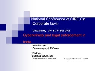 National Conference of CIRC On
Corporate laws-
Ghaziabad, 20th & 21st Dec 2008
Cybercrimes and legal enforcement in
India…
Karnika Seth
Cyber-lawyer & IP Expert
Partner,
SETH ASSOCIATES
ADVOCATES AND LEGAL CONSULTANTS © copyrighted Seth Associates Dec 2008
 