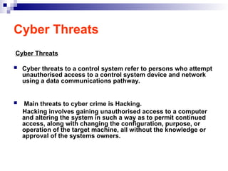 Cyber Threats
Cyber Threats
 Cyber threats to a control system refer to persons who attempt
unauthorised access to a control system device and network
using a data communications pathway.
 Main threats to cyber crime is Hacking.
Hacking involves gaining unauthorised access to a computer
and altering the system in such a way as to permit continued
access, along with changing the configuration, purpose, or
operation of the target machine, all without the knowledge or
approval of the systems owners.
 