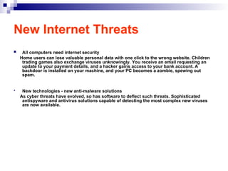 New Internet Threats
 All computers need internet security
Home users can lose valuable personal data with one click to the wrong website. Children
trading games also exchange viruses unknowingly. You receive an email requesting an
update to your payment details, and a hacker gains access to your bank account. A
backdoor is installed on your machine, and your PC becomes a zombie, spewing out
spam.
 New technologies - new anti-malware solutions
As cyber threats have evolved, so has software to deflect such threats. Sophisticated
antispyware and antivirus solutions capable of detecting the most complex new viruses
are now available.
 