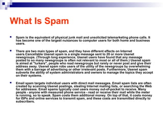 What Is Spam
 Spam is the equivalent of physical junk mail and unsolicited telemarketing phone calls. It
has become one of the largest nuisances to computer users for both home and business
users.
 There are two main types of spam, and they have different effects on Internet
users.Cancellable Usenet spam is a single message sent to 20 or more Usenet
newsgroups. (Through long experience, Usenet users have found that any message
posted to so many newsgroups is often not relevant to most or all of them.) Usenet spam
is aimed at "lurkers", people who read newsgroups but rarely or never post and give their
address away. Usenet spam robs users of the utility of the newsgroups by overwhelming
them with a barrage of advertising or other irrelevant posts. Furthermore, Usenet spam
subverts the ability of system administrators and owners to manage the topics they accept
on their systems.
 Email spam targets individual users with direct mail messages. Email spam lists are often
created by scanning Usenet postings, stealing Internet mailing lists, or searching the Web
for addresses. Email spams typically cost users money out-of-pocket to receive. Many
people - anyone with measured phone service - read or receive their mail while the meter
is running, so to speak. Spam costs them additional money. On top of that, it costs money
for ISPs and online services to transmit spam, and these costs are transmitted directly to
subscribers.
 