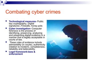 Combating cyber crimes
 Technological measures- Public
key cryptography, Digital
signatures ,Firewalls, honey pots
 Cyber investigation- Computer
forensics is the process of
identifying, preserving, analyzing
and presenting digital evidence in a
manner that is legally acceptable in
courts of law.
 These rules of evidence include
admissibility (in courts), authenticity
(relation to incident), completeness,
reliability and believability.
 Legal framework-laws &
enforcement
 