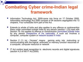 Combating Cyber crime-Indian legal
framework
 Information Technology Act, 2000-came into force on 17 October 2000.
Information technology Act 2000 consists of 94 sections segregated into 13
chapters. Four schedules form part of the Act.
 Extends to whole of India and also applies to any offence or contravention
there under committed outside India by any person {section 1 (2)} read with
Section 75- Act applies to offence or contravention committed outside India
by any person irrespective of his nationality, if such act involves a
computer, computer system or network located in India
 Section 2 (1) (a) –”Access” means gaining entry into ,instructing or
communicating with the logical, arithmetic or memory function resources of
a computer, computer resource or network
 IT Act confers legal recognition to electronic records and digital signatures
(section 4,5 of the IT Act,2000)
 