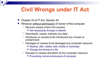 Civil Wrongs under IT Act
 Chapter IX of IT Act, Section 43
 Whoever without permission of owner of the computer
 Secures access (mere U/A access)
 Not necessarily through a network
 Downloads, copies, extracts any data
 Introduces or causes to be introduced any viruses or
contaminant
 Damages or causes to be damaged any computer resource
 Destroy, alter, delete, add, modify or rearrange
 Change the format of a file
 Disrupts or causes disruption of any computer resource
 Preventing normal continuance of computer
 