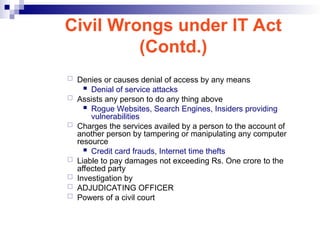  Denies or causes denial of access by any means
 Denial of service attacks
 Assists any person to do any thing above
 Rogue Websites, Search Engines, Insiders providing
vulnerabilities
 Charges the services availed by a person to the account of
another person by tampering or manipulating any computer
resource
 Credit card frauds, Internet time thefts
 Liable to pay damages not exceeding Rs. One crore to the
affected party
 Investigation by
 ADJUDICATING OFFICER
 Powers of a civil court
Civil Wrongs under IT Act
(Contd.)
 