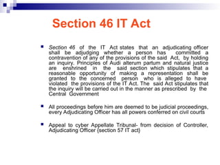 Section 46 IT Act
 Section 46 of the IT Act states that an adjudicating officer
shall be adjudging whether a person has committed a
contravention of any of the provisions of the said Act, by holding
an inquiry. Principles of Audi alterum partum and natural justice
are enshrined in the said section which stipulates that a
reasonable opportunity of making a representation shall be
granted to the concerned person who is alleged to have
violated the provisions of the IT Act. The said Act stipulates that
the inquiry will be carried out in the manner as prescribed by the
Central Government
 All proceedings before him are deemed to be judicial proceedings,
every Adjudicating Officer has all powers conferred on civil courts
 Appeal to cyber Appellate Tribunal- from decision of Controller,
Adjudicating Officer {section 57 IT act}
 