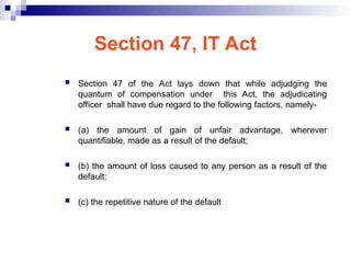 Section 47, IT Act
 Section 47 of the Act lays down that while adjudging the
quantum of compensation under this Act, the adjudicating
officer shall have due regard to the following factors, namely-
 (a) the amount of gain of unfair advantage, wherever
quantifiable, made as a result of the default;
 (b) the amount of loss caused to any person as a result of the
default;
 (c) the repetitive nature of the default
 