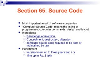 Section 65: Source Code
 Most important asset of software companies
 “Computer Source Code" means the listing of
programmes, computer commands, design and layout
 Ingredients
 Knowledge or intention
 Concealment, destruction, alteration
 computer source code required to be kept or
maintained by law
 Punishment
 imprisonment up to three years and / or
 fine up to Rs. 2 lakh
 