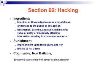 Section 66: Hacking
• Ingredients
– Intention or Knowledge to cause wrongful loss
or damage to the public or any person
– Destruction, deletion, alteration, diminishing
value or utility or injuriously affecting
information residing in a computer resource
• Punishment
– imprisonment up to three years, and / or
– fine up to Rs. 2 lakh
• Cognizable, Non Bailable,
Section 66 covers data theft aswell as data alteration
Section 66 covers data theft aswell as data alteration
 