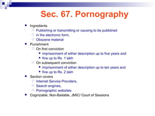 Sec. 67. Pornography
 Ingredients
 Publishing or transmitting or causing to be published
 in the electronic form,
 Obscene material
 Punishment
 On first conviction
 imprisonment of either description up to five years and
 fine up to Rs. 1 lakh
 On subsequent conviction
 imprisonment of either description up to ten years and
 fine up to Rs. 2 lakh
 Section covers
 Internet Service Providers,
 Search engines,
 Pornographic websites
 Cognizable, Non-Bailable, JMIC/ Court of Sessions
 