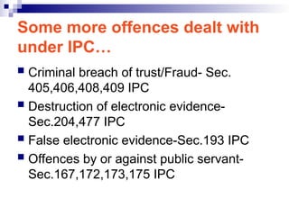 Some more offences dealt with
under IPC…
 Criminal breach of trust/Fraud- Sec.
405,406,408,409 IPC
 Destruction of electronic evidence-
Sec.204,477 IPC
 False electronic evidence-Sec.193 IPC
 Offences by or against public servant-
Sec.167,172,173,175 IPC
 