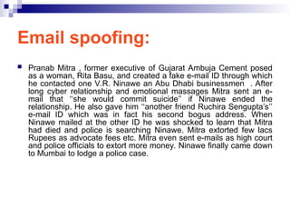 Email spoofing:
 Pranab Mitra , former executive of Gujarat Ambuja Cement posed
as a woman, Rita Basu, and created a fake e-mail ID through which
he contacted one V.R. Ninawe an Abu Dhabi businessmen . After
long cyber relationship and emotional massages Mitra sent an e-
mail that ‘‘she would commit suicide’’ if Ninawe ended the
relationship. He also gave him ‘‘another friend Ruchira Sengupta’s’’
e-mail ID which was in fact his second bogus address. When
Ninawe mailed at the other ID he was shocked to learn that Mitra
had died and police is searching Ninawe. Mitra extorted few lacs
Rupees as advocate fees etc. Mitra even sent e-mails as high court
and police officials to extort more money. Ninawe finally came down
to Mumbai to lodge a police case.
 