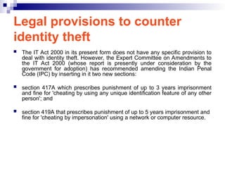 Legal provisions to counter
identity theft
 The IT Act 2000 in its present form does not have any specific provision to
deal with identity theft. However, the Expert Committee on Amendments to
the IT Act 2000 (whose report is presently under consideration by the
government for adoption) has recommended amending the Indian Penal
Code (IPC) by inserting in it two new sections:
 section 417A which prescribes punishment of up to 3 years imprisonment
and fine for 'cheating by using any unique identification feature of any other
person'; and
 section 419A that prescribes punishment of up to 5 years imprisonment and
fine for 'cheating by impersonation' using a network or computer resource.
 