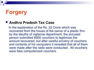 Forgery
 Andhra Pradesh Tax Case
In the explanation of the Rs. 22 Crore which was
recovered from the house of the owner of a plastic firm
by the sleuths of vigilance department, the accused
person submitted 6000 vouchers to legitimize the
amount recovered, but after careful scrutiny of vouchers
and contents of his computers it revealed that all of them
were made after the raids were conducted . All vouchers
were fake computerized vouchers.
 
