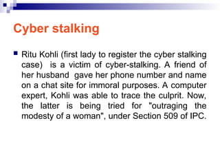 Cyber stalking
 Ritu Kohli (first lady to register the cyber stalking
case) is a victim of cyber-stalking. A friend of
her husband gave her phone number and name
on a chat site for immoral purposes. A computer
expert, Kohli was able to trace the culprit. Now,
the latter is being tried for "outraging the
modesty of a woman", under Section 509 of IPC.
 