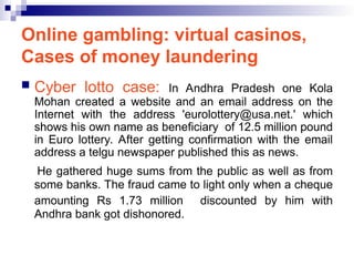 Online gambling: virtual casinos,
Cases of money laundering
 Cyber lotto case: In Andhra Pradesh one Kola
Mohan created a website and an email address on the
Internet with the address 'eurolottery@usa.net.' which
shows his own name as beneficiary of 12.5 million pound
in Euro lottery. After getting confirmation with the email
address a telgu newspaper published this as news.
He gathered huge sums from the public as well as from
some banks. The fraud came to light only when a cheque
amounting Rs 1.73 million discounted by him with
Andhra bank got dishonored.
 
