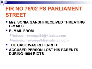 FIR NO 76/02 PS PARLIAMENT
STREET
 Mrs. SONIA GANDHI RECEIVED THREATING
E-MAILS
 E- MAIL FROM
missonrevenge84@khalsa.com
missionrevenge84@hotmail.com
 THE CASE WAS REFERRED
 ACCUSED PERSON LOST HIS PARENTS
DURING 1984 RIOTS
 