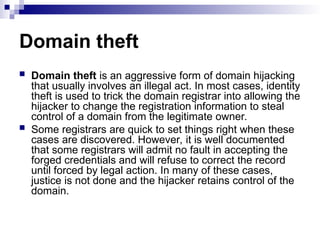 Domain theft
 Domain theft is an aggressive form of domain hijacking
that usually involves an illegal act. In most cases, identity
theft is used to trick the domain registrar into allowing the
hijacker to change the registration information to steal
control of a domain from the legitimate owner.
 Some registrars are quick to set things right when these
cases are discovered. However, it is well documented
that some registrars will admit no fault in accepting the
forged credentials and will refuse to correct the record
until forced by legal action. In many of these cases,
justice is not done and the hijacker retains control of the
domain.
 