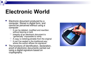 Electronic World
 Electronic document produced by a
computer. Stored in digital form, and
cannot be perceived without using a
computer
 It can be deleted, modified and rewritten
without leaving a mark
 Integrity of an electronic document is
“genetically” impossible to verify
 A copy is indistinguishable from the original
 It can’t be sealed in the traditional way,
where the author affixes his signature
 The functions of identification, declaration,
proof of electronic documents carried out
using a digital signature based on
cryptography.
 