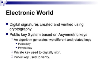 Electronic World
 Digital signatures created and verified using
cryptography
 Public key System based on Asymmetric keys
 An algorithm generates two different and related keys
 Public key
 Private Key
 Private key used to digitally sign.
 Public key used to verify.
 