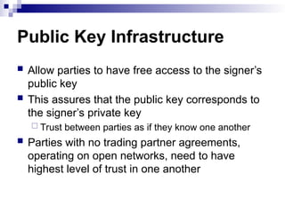 Public Key Infrastructure
 Allow parties to have free access to the signer’s
public key
 This assures that the public key corresponds to
the signer’s private key
 Trust between parties as if they know one another
 Parties with no trading partner agreements,
operating on open networks, need to have
highest level of trust in one another
 