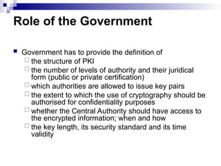 Role of the Government
 Government has to provide the definition of
 the structure of PKI
 the number of levels of authority and their juridical
form (public or private certification)
 which authorities are allowed to issue key pairs
 the extent to which the use of cryptography should be
authorised for confidentiality purposes
 whether the Central Authority should have access to
the encrypted information; when and how
 the key length, its security standard and its time
validity
 