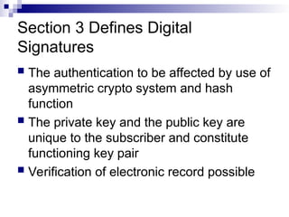 Section 3 Defines Digital
Signatures
 The authentication to be affected by use of
asymmetric crypto system and hash
function
 The private key and the public key are
unique to the subscriber and constitute
functioning key pair
 Verification of electronic record possible
 