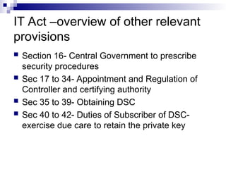 IT Act –overview of other relevant
provisions
 Section 16- Central Government to prescribe
security procedures
 Sec 17 to 34- Appointment and Regulation of
Controller and certifying authority
 Sec 35 to 39- Obtaining DSC
 Sec 40 to 42- Duties of Subscriber of DSC-
exercise due care to retain the private key
 