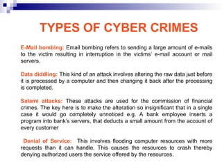 E-Mail bombing: Email bombing refers to sending a large amount of e-mails
to the victim resulting in interruption in the victims’ e-mail account or mail
servers.
Data diddling: This kind of an attack involves altering the raw data just before
it is processed by a computer and then changing it back after the processing
is completed.
Salami attacks: These attacks are used for the commission of financial
crimes. The key here is to make the alteration so insignificant that in a single
case it would go completely unnoticed e.g. A bank employee inserts a
program into bank’s servers, that deducts a small amount from the account of
every customer
Denial of Service: This involves flooding computer resources with more
requests than it can handle. This causes the resources to crash thereby
denying authorized users the service offered by the resources.
TYPES OF CYBER CRIMES
 
