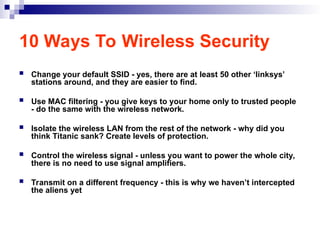 10 Ways To Wireless Security
 Change your default SSID - yes, there are at least 50 other ‘linksys’
stations around, and they are easier to find.
 Use MAC filtering - you give keys to your home only to trusted people
- do the same with the wireless network.
 Isolate the wireless LAN from the rest of the network - why did you
think Titanic sank? Create levels of protection.
 Control the wireless signal - unless you want to power the whole city,
there is no need to use signal amplifiers.
 Transmit on a different frequency - this is why we haven’t intercepted
the aliens yet
 